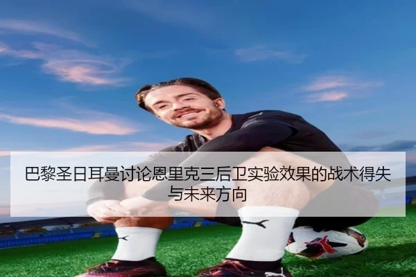 巴黎圣日耳曼讨论恩里克三后卫实验效果的战术得失与未来方向