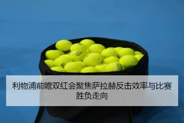 利物浦前瞻双红会聚焦萨拉赫反击效率与比赛胜负走向