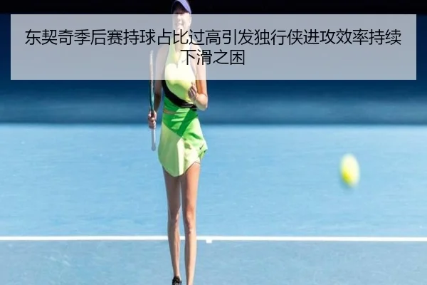 东契奇季后赛持球占比过高引发独行侠进攻效率持续下滑之困
