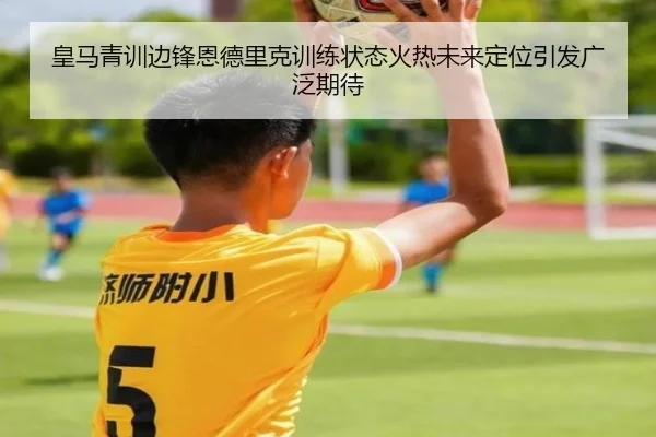皇马青训边锋恩德里克训练状态火热未来定位引发广泛期待